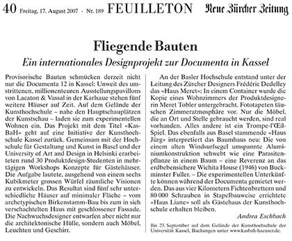 Freitag, 17. August 2007 FEUILLETON Neue Zürcher Zeitung Nr. 189 Seite 40  Fliegende Bauten Ein internationales Designprojekt zur Dokumente in Kassel  Provisorische Bauten schmücken der zeit nicht nur die Documenta 12 in Kassel: Unweit des umstrittenen, millionenteuren Ausstellungspavillons von Lacaton & Vassal in der Karlaue stehen fünf weitere Häuser auf Zeit. Auf dem Gelände der Kunsthochschule - nahe den Hauptschauplätzen der Kunstschau - laden sie zum experimentellen Wohnen ein. Das Projekt mit dem Titel "KasBaH" geht auf eine Initiative der Kunsthochschule Kassel zurück. Gemeinsam mit der Hochschule für Gestaltung und Kunst in  Basel und der University of Art and Design in Helsinki erarbeiteten rund 30 Produktdesign-Studenten in mehrtägigen Workshops Konzepte für Gästehäuser. Die Aufgabe lautete, ausgehend von einem sechs Kubikmeter grossen Würfel räumliche Visionen zu entwickeln. Das Resultat sind fünf sehr unterschiedliche Häuser auf minimaler Fläche - vom archetypischen Birkenstamm-Bau bis zum in sich verschachtelten Haus mit geschlossener Fassade. Die Nachwuchsdesigner entwarfen aber nicht nur die architektonische Hülle, sondern auch Möbel, Leuchten und Geschirr. An der Basler Hochschule entstanden unter der Leitung des Zürcher Designers Frédéric Dedelley das "Haus Meret":  In einem Container wurde die Kopie eines Wohnzimmers er Produktdesignerin Meret Tobler untergebracht. Fototapeten täuschen Zimmeratmosphäre vor. Nur die Möbel, die an Ort und Stelle gebraucht werden, sind real vorhanden. Alles andere ist ein Trompe-l'Œil-Spiel. Das ebenfalls aus Basel stammende "Haus Jürg" interpretiert das Baumhaus neu: Die von einem alten Windsurfsegel umspannte Aluminiumkonstruktion schwebt wie eine Parasitenpflanze in einem Baum - eine Reverenz an das erdbebensichere Wichita House (1946) von Buckminster Fuller. - Die experimentellen Unterkünfte können während der Documenta gemietet werden. Das aus vier Kilometern Fichtenbrettern und 80 000 Schrauben in Stapelbauweise errichtete " Haus Liane" soll als Gästehaus der Kunsthochschule erhalten bleiben.  Andrea Eschbach  Bis 23. September auf dem Gelände der Kunsthochschule der Universität Kassel, Buchung unter www.kasbah-haeuser.de.